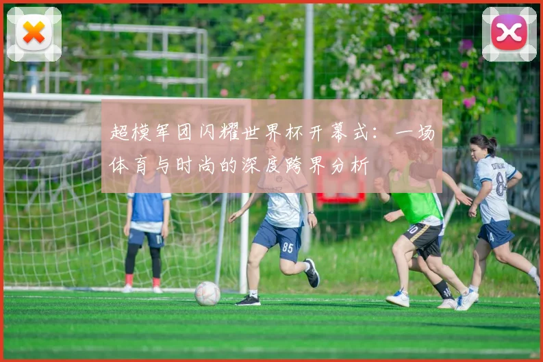 超模军团闪耀世界杯开幕式：一场体育与时尚的深度跨界分析